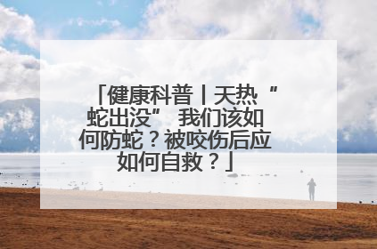 健康科普丨天热“蛇出没” 我们该如何防蛇？被咬伤后应如何自救？