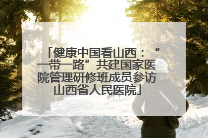 健康中国看山西：“一带一路”共建国家医院管理研修班成员参访山西省人民医院