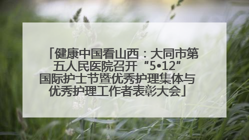 健康中国看山西：大同市第五人民医院召开“5•12”国际护士节暨优秀护理集体与优秀护理工作者表彰大会