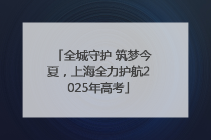 全城守护 筑梦今夏，上海全力护航2025年高考