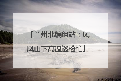 兰州北编组站：凤凰山下高温巡检忙