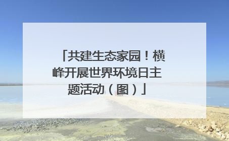 共建生态家园！横峰开展世界环境日主题活动（图）