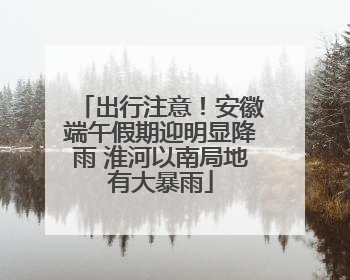 出行注意！安徽端午假期迎明显降雨 淮河以南局地有大暴雨