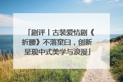 剧评丨古装爱情剧《折腰》不落窠臼，创新呈现中式美学与浪漫