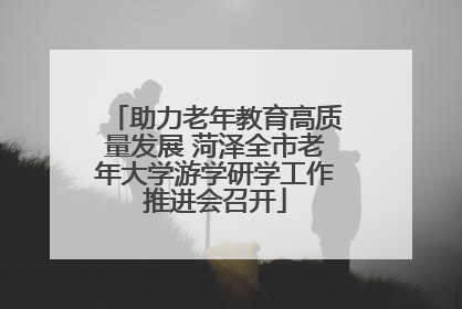 助力老年教育高质量发展 菏泽全市老年大学游学研学工作推进会召开