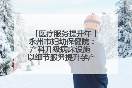 医疗服务提升年丨永州市妇幼保健院：产科升级病床设施 以细节服务提升孕产妇就医体验