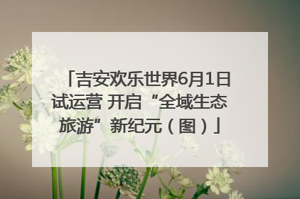 吉安欢乐世界6月1日试运营 开启“全域生态旅游”新纪元（图）