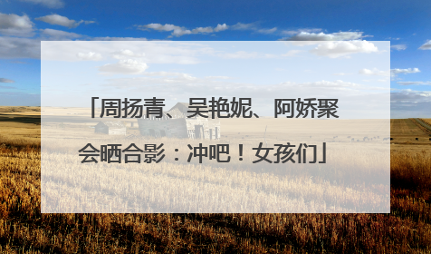 周扬青、吴艳妮、阿娇聚会晒合影：冲吧！女孩们