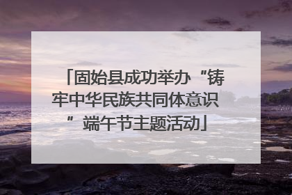 固始县成功举办“铸牢中华民族共同体意识”端午节主题活动