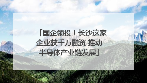 国企领投！长沙这家企业获千万融资 推动半导体产业链发展