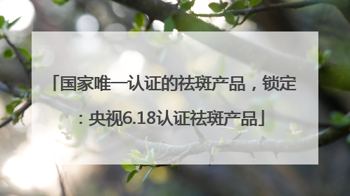 国家唯一认证的祛斑产品，锁定：央视6.18认证祛斑产品