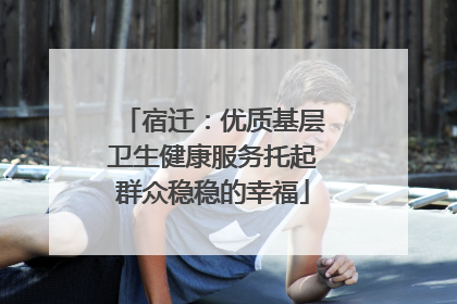 宿迁：优质基层卫生健康服务托起群众稳稳的幸福