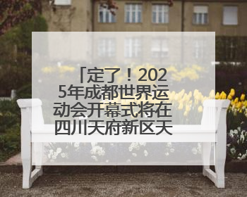定了！2025年成都世界运动会开幕式将在四川天府新区天府之檐举行