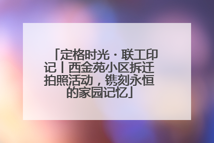 定格时光・联工印记丨西金苑小区拆迁拍照活动，镌刻永恒的家园记忆