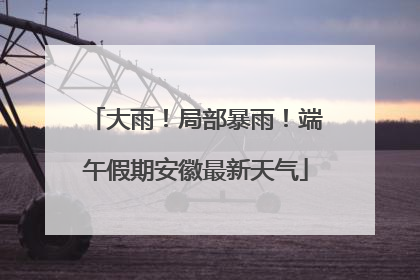 大雨！局部暴雨！端午假期安徽最新天气