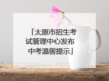 太原市招生考试管理中心发布中考温馨提示
