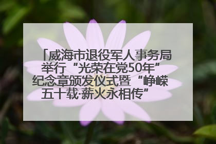 威海市退役军人事务局举行“光荣在党50年”纪念章颁发仪式暨“峥嵘五十载·薪火永相传” 主题党日活动