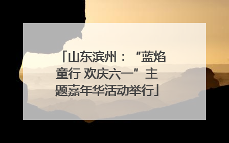 山东滨州：“蓝焰童行 欢庆六一”主题嘉年华活动举行
