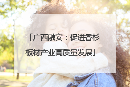 广西融安：促进香杉板材产业高质量发展