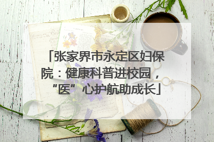 张家界市永定区妇保院：健康科普进校园，“医”心护航助成长
