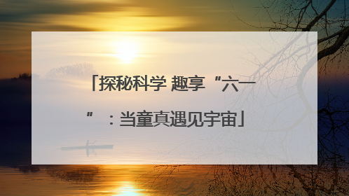 探秘科学 趣享“六一”：当童真遇见宇宙