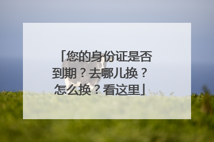 您的身份证是否到期？去哪儿换？怎么换？看这里