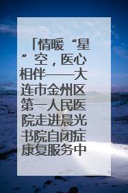情暖“星”空，医心相伴——大连市金州区第一人民医院走进晨光书院自闭症康复服务中心