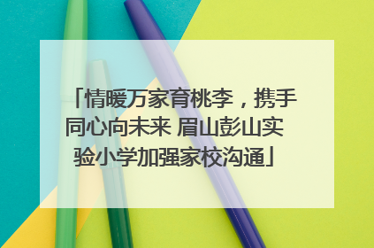 情暖万家育桃李，携手同心向未来 眉山彭山实验小学加强家校沟通