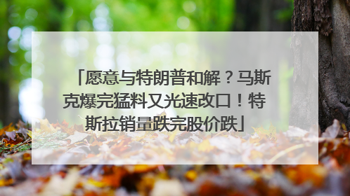 愿意与特朗普和解？马斯克爆完猛料又光速改口！特斯拉销量跌完股价跌