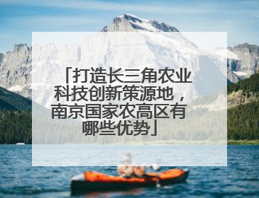 打造长三角农业科技创新策源地，南京国家农高区有哪些优势
