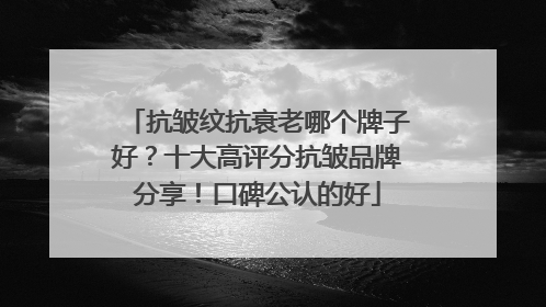 抗皱纹抗衰老哪个牌子好？十大高评分抗皱品牌分享！口碑公认的好