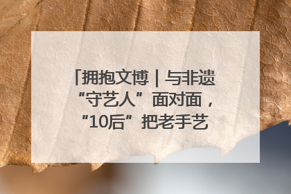 拥抱文博｜与非遗“守艺人”面对面，“10后”把老手艺玩出“潮”花样