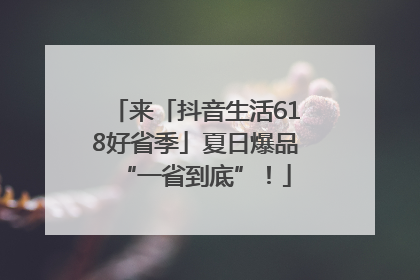 来「抖音生活618好省季」夏日爆品“一省到底”！