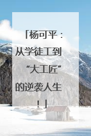 杨可平：从学徒工到“大工匠”的逆袭人生！