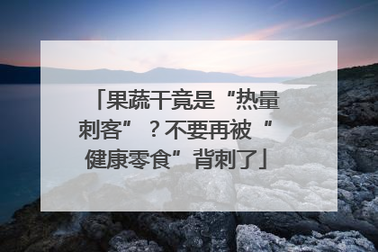果蔬干竟是“热量刺客”？不要再被“健康零食”背刺了