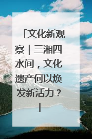 文化新观察｜三湘四水间，文化遗产何以焕发新活力？