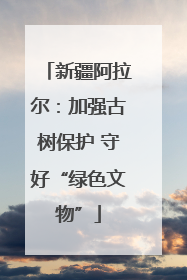 新疆阿拉尔：加强古树保护 守好“绿色文物”