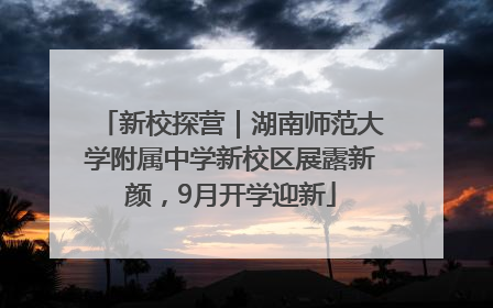 新校探营｜湖南师范大学附属中学新校区展露新颜，9月开学迎新