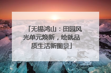 无锡鸿山：田园风光单元焕新，绘就品质生活新图景