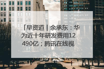 早资道｜余承东：华为近十年研发费用12490亿；腾讯在线视频重大组织调整