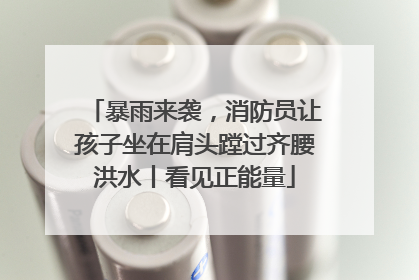 暴雨来袭，消防员让孩子坐在肩头蹚过齐腰洪水丨看见正能量