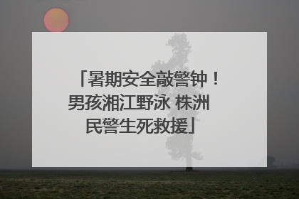 暑期安全敲警钟！男孩湘江野泳 株洲民警生死救援