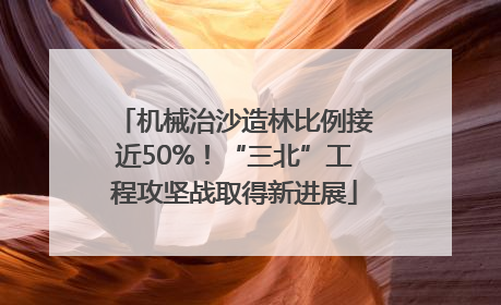 机械治沙造林比例接近50%！“三北”工程攻坚战取得新进展