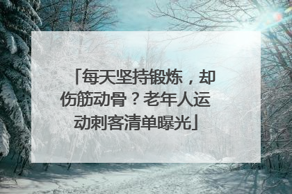 每天坚持锻炼，却伤筋动骨？老年人运动刺客清单曝光