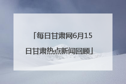 每日甘肃网6月15日甘肃热点新闻回顾