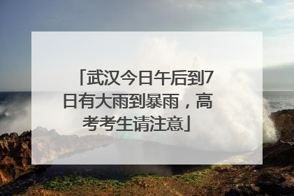武汉今日午后到7日有大雨到暴雨，高考考生请注意