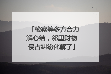 检察等多方合力解心结，邻里财物侵占纠纷化解了