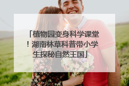植物园变身科学课堂！湖南林草科普带小学生探秘自然王国