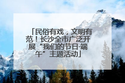 民俗有戏，文明有范！长沙全市广泛开展“我们的节日·端午”主题活动