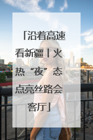 沿着高速看新疆丨火热“夜”态点亮丝路会客厅